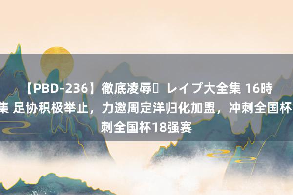 【PBD-236】徹底凌辱・レイプ大全集 16時間 第2集 足协积极举止，力邀周定洋归化加盟，冲刺全国杯18强赛