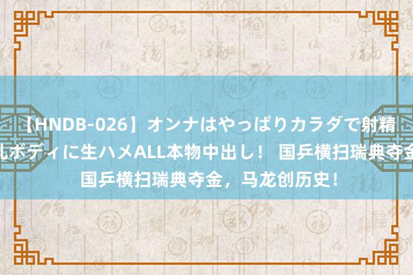 【HNDB-026】オンナはやっぱりカラダで射精する 厳選美巨乳ボディに生ハメALL本物中出し！ 国乒横扫瑞典夺金，马龙创历史！