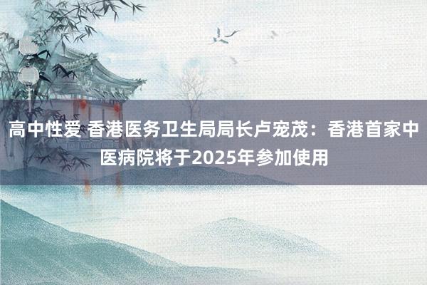 高中性爱 香港医务卫生局局长卢宠茂：香港首家中医病院将于2025年参加使用