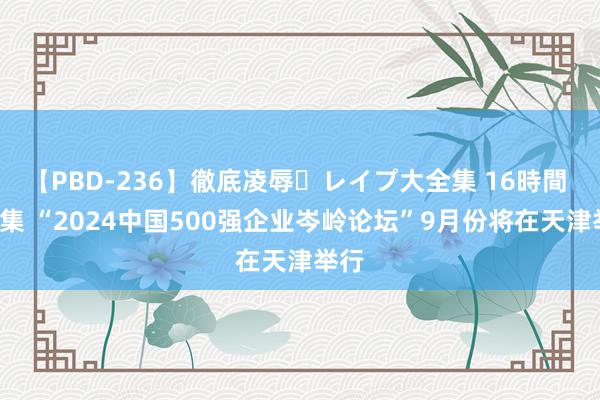 【PBD-236】徹底凌辱・レイプ大全集 16時間 第2集 “2024中国500强企业岑岭论坛”9月份将在天津举行