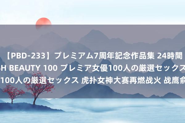 【PBD-233】プレミアム7周年記念作品集 24時間 PREMIUM STYLISH BEAUTY 100 プレミア女優100人の厳選セックス 虎扑女神大赛再燃战火 战鹰俞俐均海选跳跃