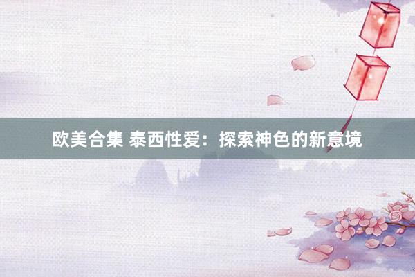 欧美合集 泰西性爱：探索神色的新意境