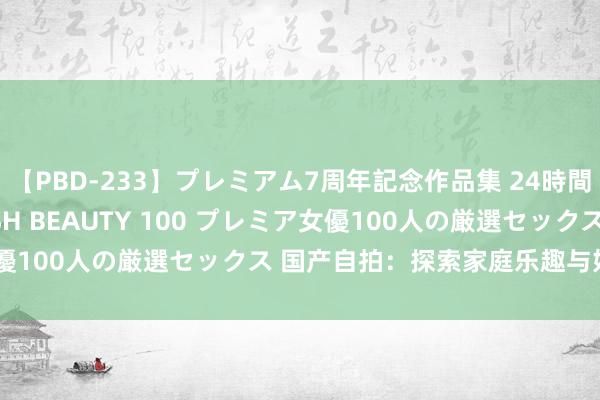 【PBD-233】プレミアム7周年記念作品集 24時間 PREMIUM STYLISH BEAUTY 100 プレミア女優100人の厳選セックス 国产自拍：探索家庭乐趣与好意思好短暂