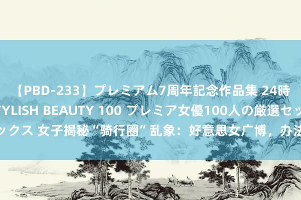 【PBD-233】プレミアム7周年記念作品集 24時間 PREMIUM STYLISH BEAUTY 100 プレミア女優100人の厳選セックス 女子揭秘“骑行圈”乱象：好意思女广博，办法不纯，更多玄纯真作颠覆三不雅！