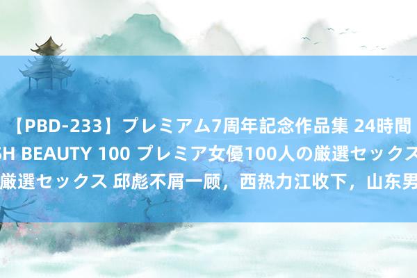 【PBD-233】プレミアム7周年記念作品集 24時間 PREMIUM STYLISH BEAUTY 100 プレミア女優100人の厳選セックス 邱彪不屑一顾，西热力江收下，山东男篮3东谈主迎来新机遇！