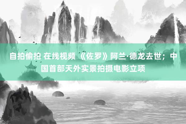 自拍偷拍 在线视频 《佐罗》阿兰·德龙去世；中国首部天外实景拍摄电影立项