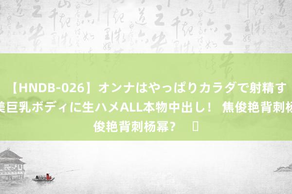 【HNDB-026】オンナはやっぱりカラダで射精する 厳選美巨乳ボディに生ハメALL本物中出し！ 焦俊艳背刺杨幂？   ​