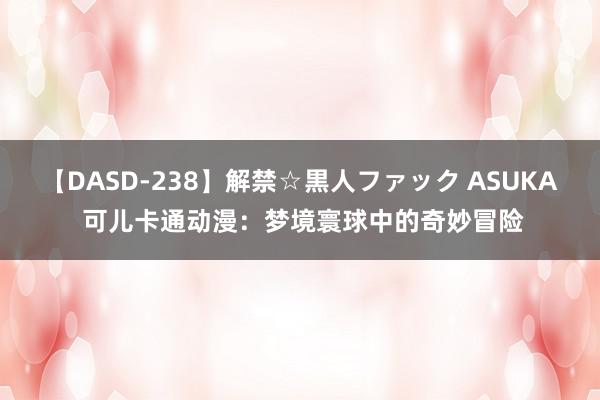 【DASD-238】解禁☆黒人ファック ASUKA 可儿卡通动漫：梦境寰球中的奇妙冒险