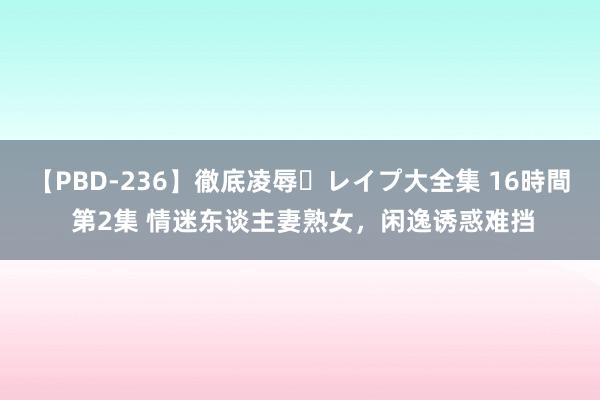 【PBD-236】徹底凌辱・レイプ大全集 16時間 第2集 情迷东谈主妻熟女，闲逸诱惑难挡