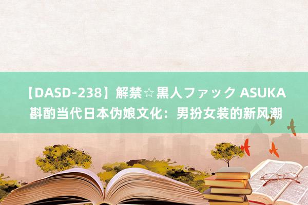 【DASD-238】解禁☆黒人ファック ASUKA 斟酌当代日本伪娘文化：男扮女装的新风潮