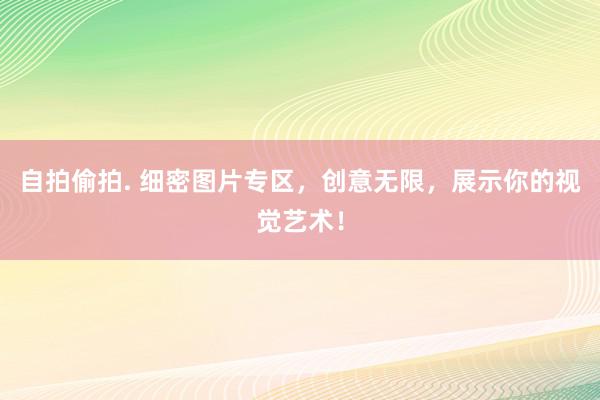 自拍偷拍. 细密图片专区，创意无限，展示你的视觉艺术！