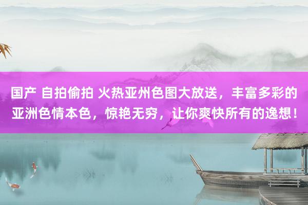 国产 自拍偷拍 火热亚州色图大放送，丰富多彩的亚洲色情本色，惊艳无穷，让你爽快所有的逸想！