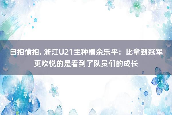 自拍偷拍. 浙江U21主种植余乐平：比拿到冠军更欢悦的是看到了队员们的成长