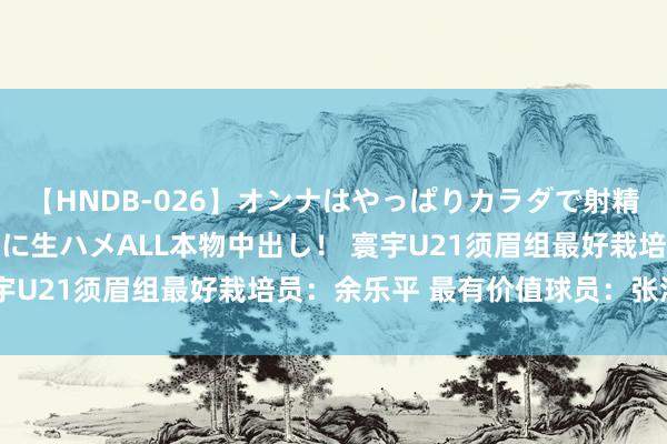 【HNDB-026】オンナはやっぱりカラダで射精する 厳選美巨乳ボディに生ハメALL本物中出し！ 寰宇U21须眉组最好栽培员：余乐平 最有价值球员：张洪硕