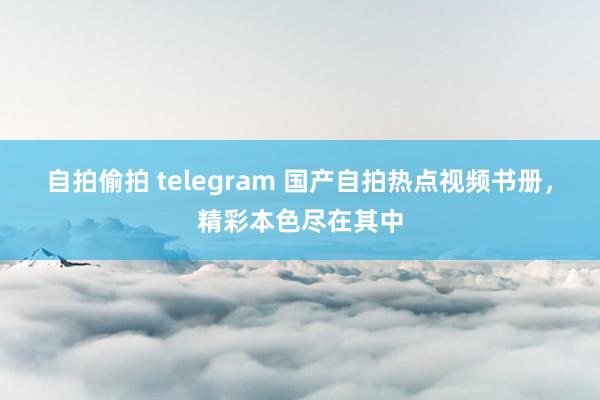 自拍偷拍 telegram 国产自拍热点视频书册，精彩本色尽在其中