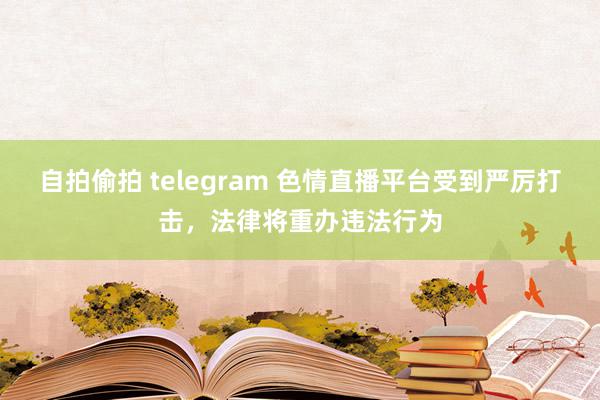 自拍偷拍 telegram 色情直播平台受到严厉打击，法律将重办违法行为