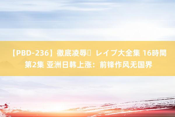 【PBD-236】徹底凌辱・レイプ大全集 16時間 第2集 亚洲日韩上涨：前锋作风无国界