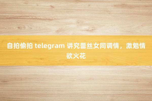 自拍偷拍 telegram 讲究蕾丝女同调情，激勉情欲火花