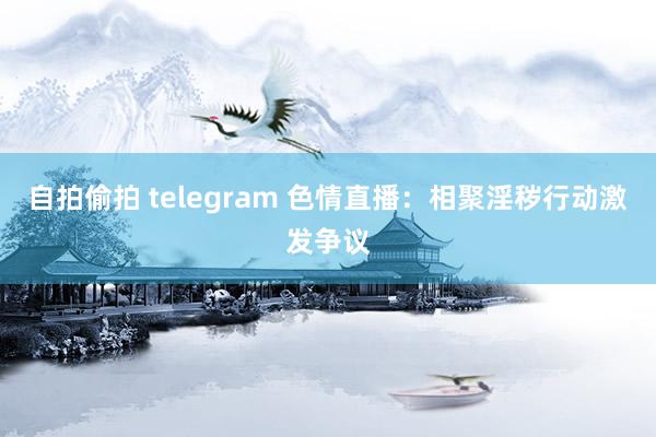 自拍偷拍 telegram 色情直播：相聚淫秽行动激发争议