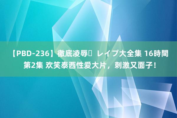 【PBD-236】徹底凌辱・レイプ大全集 16時間 第2集 欢笑泰西性爱大片，刺激又面子！