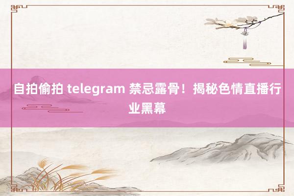 自拍偷拍 telegram 禁忌露骨！揭秘色情直播行业黑幕