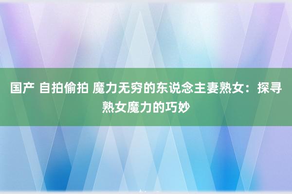 国产 自拍偷拍 魔力无穷的东说念主妻熟女：探寻熟女魔力的巧妙