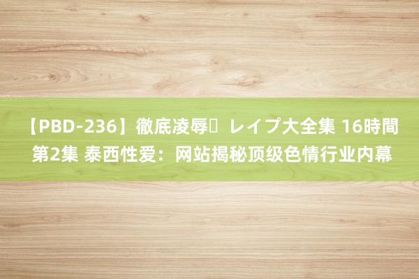 【PBD-236】徹底凌辱・レイプ大全集 16時間 第2集 泰西性爱：网站揭秘顶级色情行业内幕