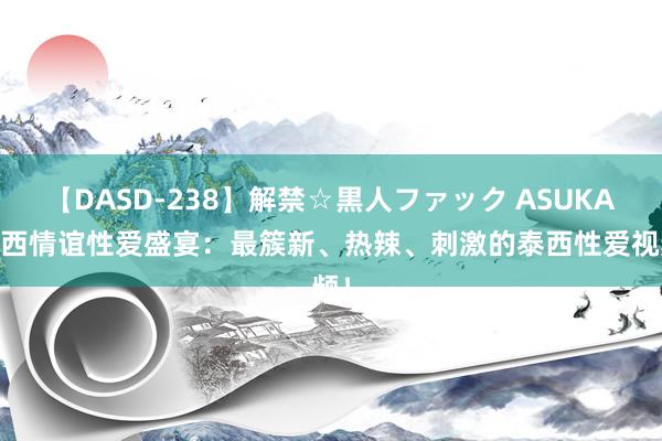 【DASD-238】解禁☆黒人ファック ASUKA 泰西情谊性爱盛宴：最簇新、热辣、刺激的泰西性爱视频！