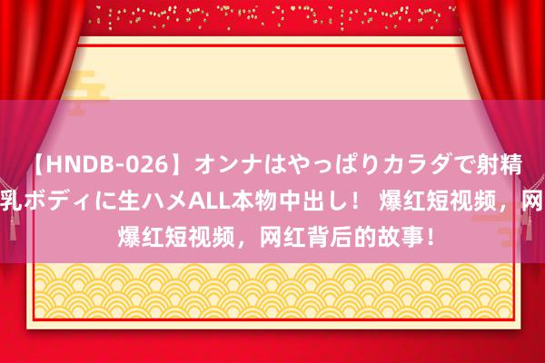 【HNDB-026】オンナはやっぱりカラダで射精する 厳選美巨乳ボディに生ハメALL本物中出し！ 爆红短视频，网红背后的故事！