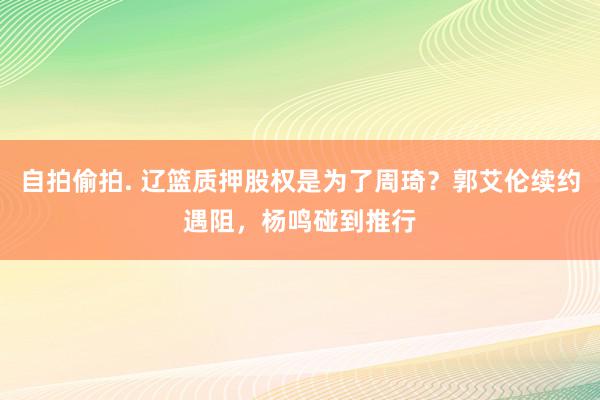 自拍偷拍. 辽篮质押股权是为了周琦？郭艾伦续约遇阻，杨鸣碰到推行