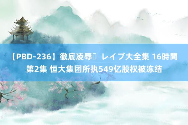 【PBD-236】徹底凌辱・レイプ大全集 16時間 第2集 恒大集团所执549亿股权被冻结