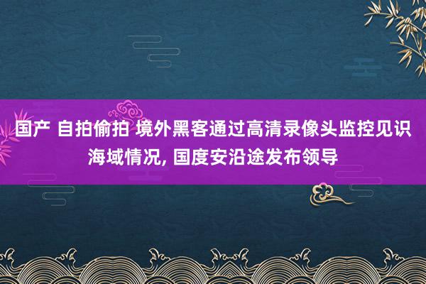 国产 自拍偷拍 境外黑客通过高清录像头监控见识海域情况, 国度安沿途发布领导