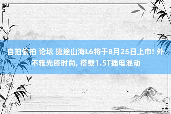 自拍偷拍 论坛 捷途山海L6将于8月25日上市! 外不雅先锋时尚, 搭载1.5T插电混动