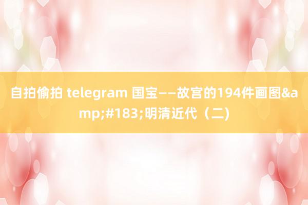 自拍偷拍 telegram 国宝——故宫的194件画图&#183;明清近代（二)