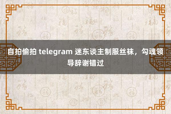 自拍偷拍 telegram 迷东谈主制服丝袜，勾魂领导辞谢错过