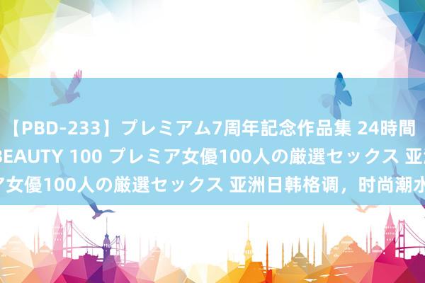 【PBD-233】プレミアム7周年記念作品集 24時間 PREMIUM STYLISH BEAUTY 100 プレミア女優100人の厳選セックス 亚洲日韩格调，时尚潮水大热！