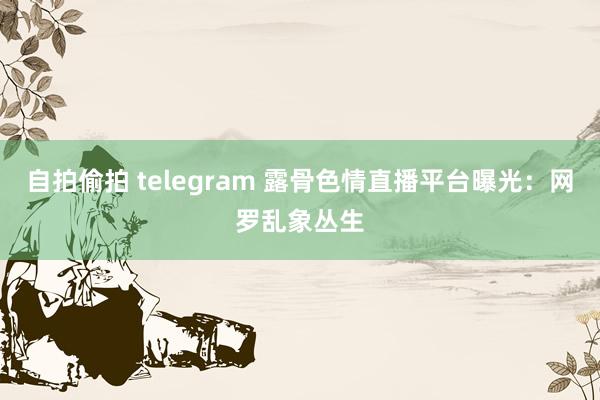 自拍偷拍 telegram 露骨色情直播平台曝光：网罗乱象丛生