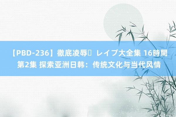 【PBD-236】徹底凌辱・レイプ大全集 16時間 第2集 探索亚洲日韩：传统文化与当代风情