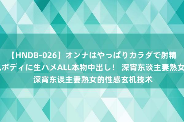 【HNDB-026】オンナはやっぱりカラダで射精する 厳選美巨乳ボディに生ハメALL本物中出し！ 深宵东谈主妻熟女的性感玄机技术