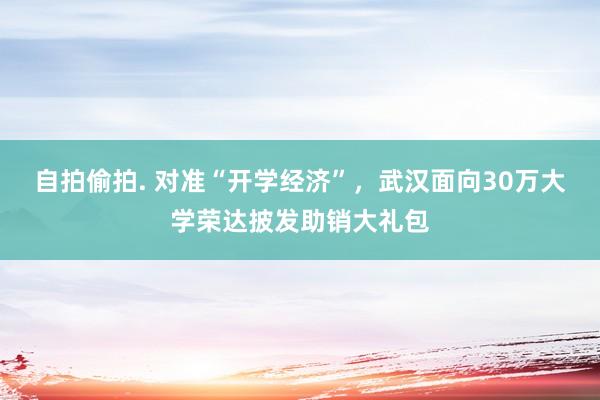 自拍偷拍. 对准“开学经济”，武汉面向30万大学荣达披发助销大礼包