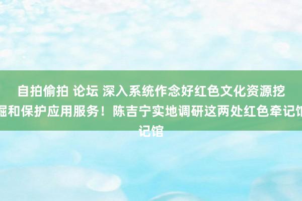 自拍偷拍 论坛 深入系统作念好红色文化资源挖掘和保护应用服务！陈吉宁实地调研这两处红色牵记馆