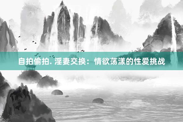 自拍偷拍. 淫妻交换：情欲荡漾的性爱挑战