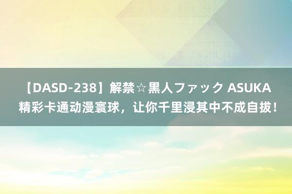 【DASD-238】解禁☆黒人ファック ASUKA 精彩卡通动漫寰球，让你千里浸其中不成自拔！