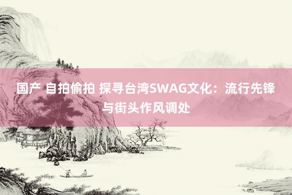 国产 自拍偷拍 探寻台湾SWAG文化：流行先锋与街头作风调处