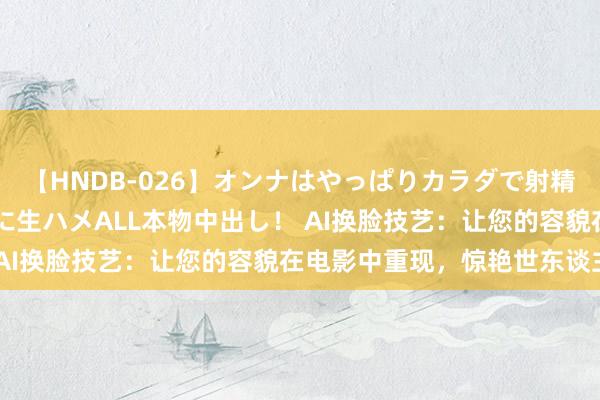 【HNDB-026】オンナはやっぱりカラダで射精する 厳選美巨乳ボディに生ハメALL本物中出し！ AI换脸技艺：让您的容貌在电影中重现，惊艳世东谈主