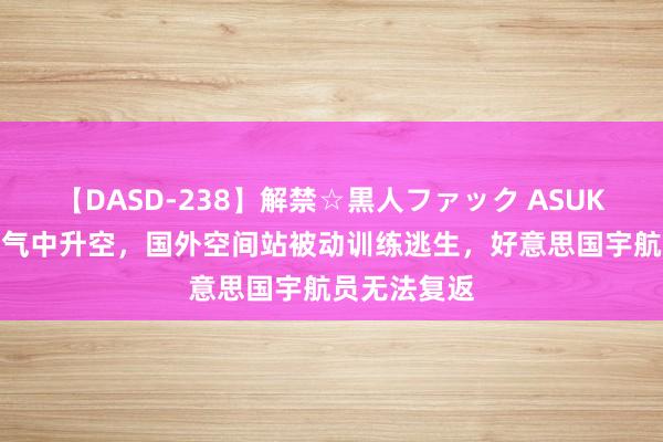 【DASD-238】解禁☆黒人ファック ASUKA 飞船在漏气中升空，国外空间站被动训练逃生，好意思国宇航员无法复返