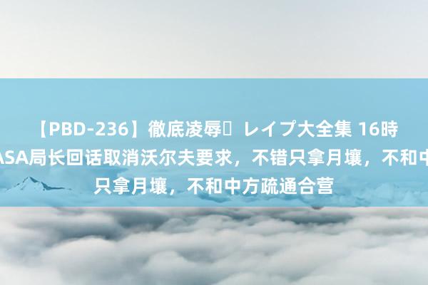 【PBD-236】徹底凌辱・レイプ大全集 16時間 第2集 NASA局长回话取消沃尔夫要求，不错只拿月壤，不和中方疏通合营