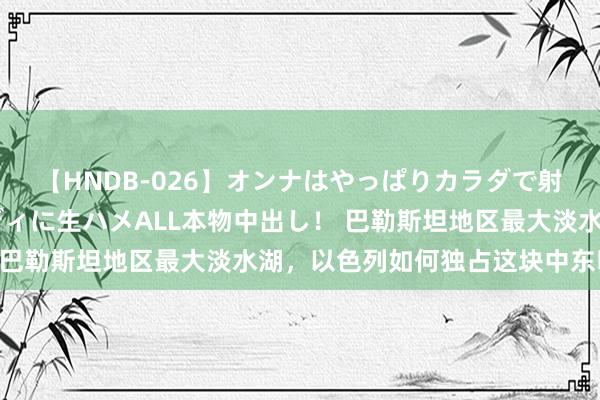 【HNDB-026】オンナはやっぱりカラダで射精する 厳選美巨乳ボディに生ハメALL本物中出し！ 巴勒斯坦地区最大淡水湖，以色列如何独占这块中东明珠？