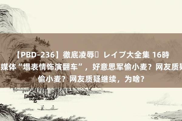 【PBD-236】徹底凌辱・レイプ大全集 16時間 第2集 各大媒体“塌表情饰演翻车”，好意思军偷小麦？网友质疑继续，为啥？