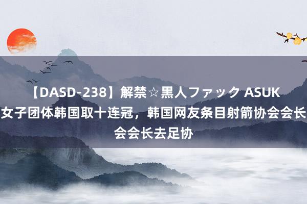 【DASD-238】解禁☆黒人ファック ASUKA 射箭女子团体韩国取十连冠，韩国网友条目射箭协会会长去足协